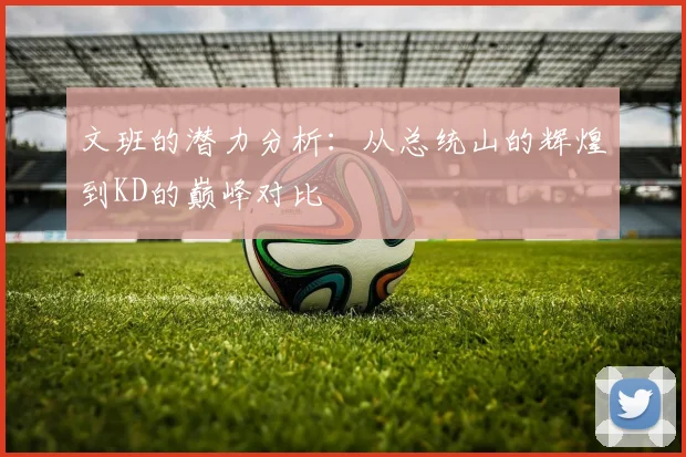 文班的潜力分析：从总统山的辉煌到KD的巅峰对比