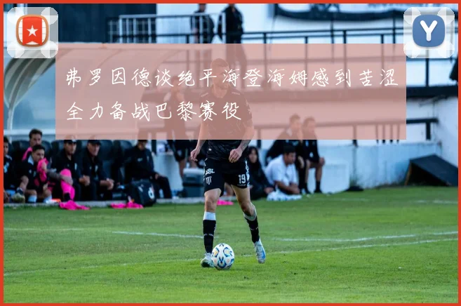 弗罗因德谈绝平海登海姆感到苦涩全力备战巴黎赛役