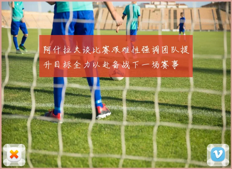 阿什拉夫谈比赛艰难性强调团队提升目标全力以赴备战下一场赛事