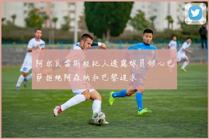 阿尔瓦雷斯经纪人透露球员倾心巴萨拒绝阿森纳和巴黎追求