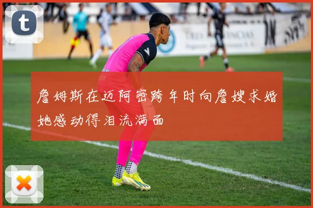 詹姆斯在迈阿密跨年时向詹嫂求婚她感动得泪流满面