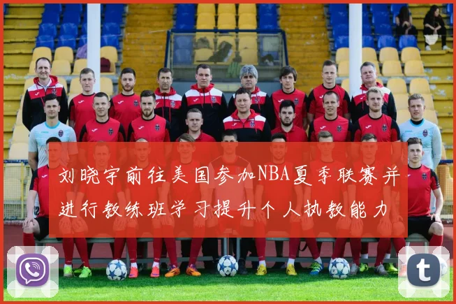 刘晓宇前往美国参加NBA夏季联赛并进行教练班学习提升个人执教能力