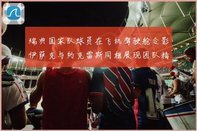 瑞典国家队球员在飞机驾驶舱合影伊萨克与约克雷斯同框展现团队精神