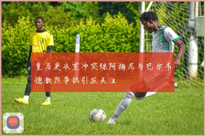 皇马更衣室冲突琼阿梅尼与巴尔韦德激烈争执引发关注