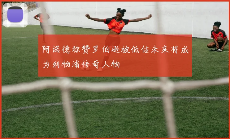 阿诺德称赞罗伯逊被低估未来将成为利物浦传奇人物