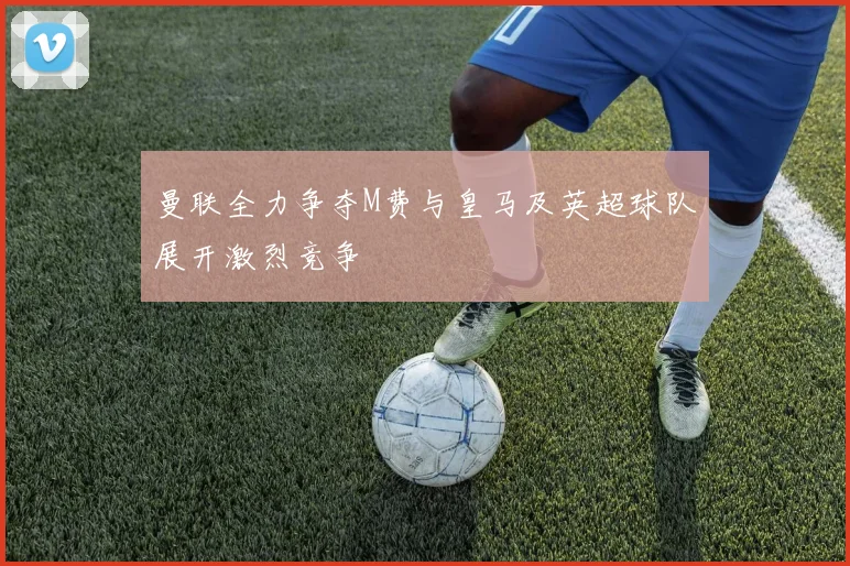 曼联全力争夺M费与皇马及英超球队展开激烈竞争