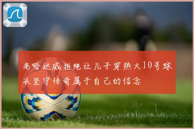 老哈达威拒绝让儿子穿热火10号球衣坚守传奇属于自己的信念